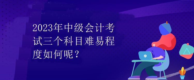 2023年中級會計考試三個科目難易程度如何呢？