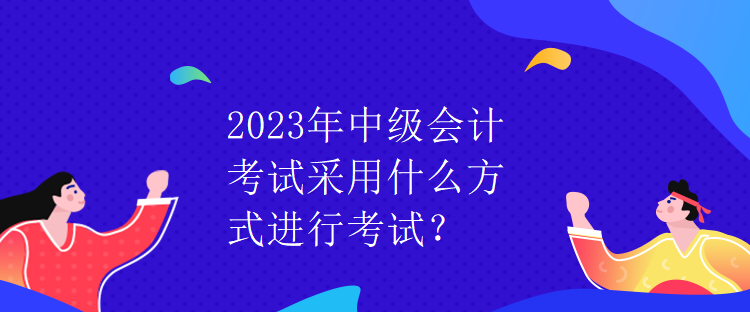 2023年中級(jí)會(huì)計(jì)考試采用什么方式進(jìn)行考試？