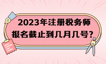 2023年注冊稅務師報名截止到幾月幾號？