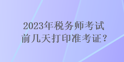 2023年稅務(wù)師考試前幾天打印準(zhǔn)考證？