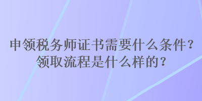 申領(lǐng)稅務(wù)師證書需要什么條件？領(lǐng)取流程是什么樣的？