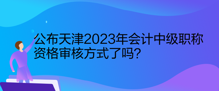 公布天津2023年會計中級職稱資格審核方式了嗎？