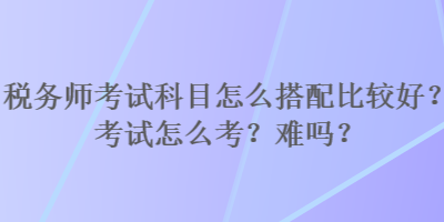 稅務師考試科目怎么搭配比較好？考試怎么考？難嗎？