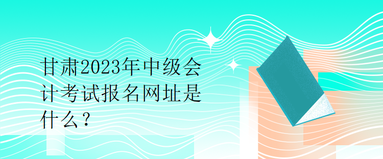 甘肅2023年中級會計考試報名網(wǎng)址是什么？