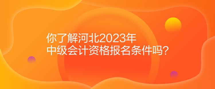 你了解河北2023年中級會計資格報名條件嗎？