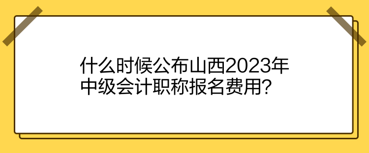 什么時候公布山西2023年中級會計職稱報名費用？