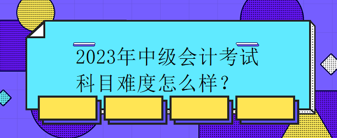 2023年中級會計考試科目難度怎么樣？