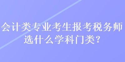 會計類專業考生報考稅務師選什么學科門類？