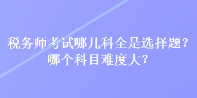 稅務師考試哪幾科全是選擇題？哪個科目難度大？