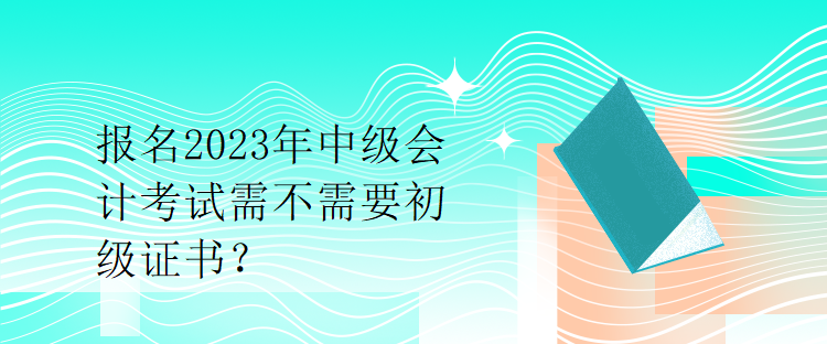 報名2023年中級會計考試需不需要初級證書？