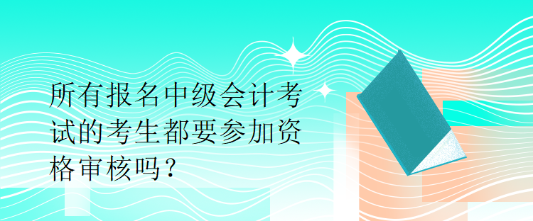 所有報名中級會計(jì)考試的考生都要參加資格審核嗎？