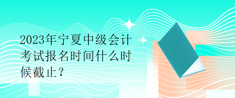 2023年寧夏中級會計考試報名時間什么時候截止？