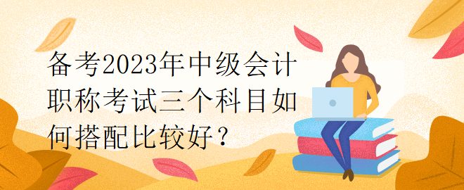 備考2023年中級會計職稱考試三個科目如何搭配比較好？