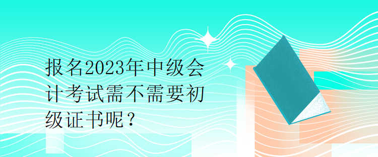 報名2023年中級會計考試需不需要初級證書呢？