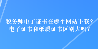 稅務(wù)師電子證書在哪個網(wǎng)站下載？電子證書和紙質(zhì)證書區(qū)別大嗎？