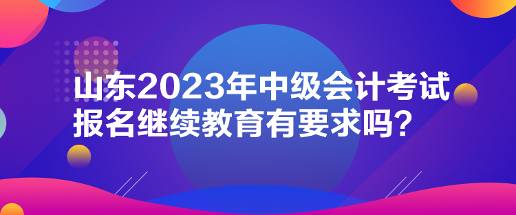 山東2023年中級會計考試報名繼續教育有要求嗎？