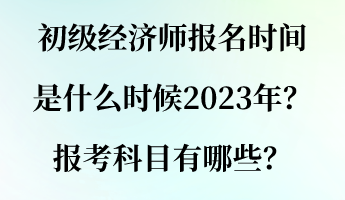 初級經濟師報名時間是什么時候2023年？報考科目有哪些？
