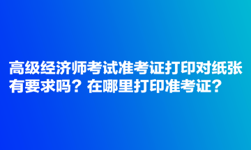 高級經濟師考試準考證打印對紙張有要求嗎？在哪里打印準考證？