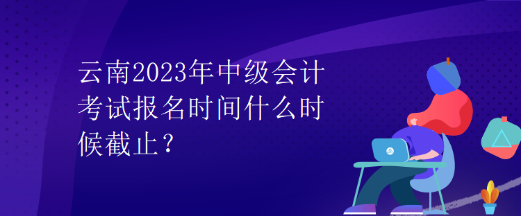 云南2023年中級會計考試報名時間什么時候截止？