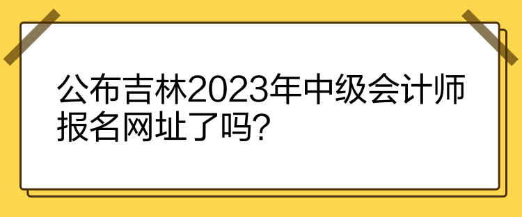 公布吉林2023年中級會計師報名網址了嗎？