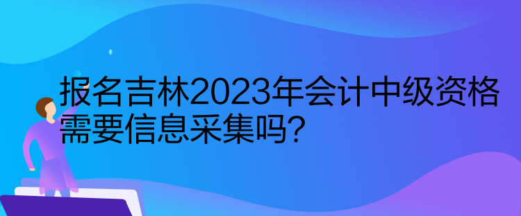 報名吉林2023年會計中級資格需要信息采集嗎？