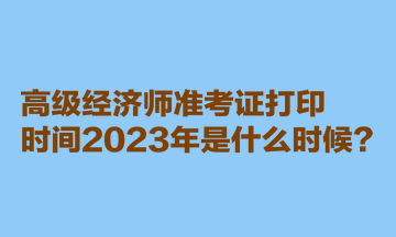 高級經濟師準考證打印時間2023年是什么時候？