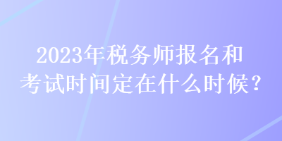2023年稅務師報名和考試時間定在什么時候？