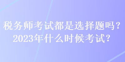 稅務師考試都是選擇題嗎？2023年什么時候考試？