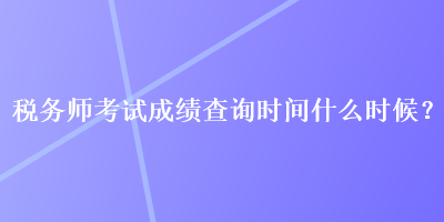 稅務師考試成績查詢時間什么時候？