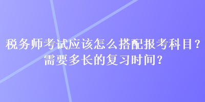稅務師考試應該怎么搭配報考科目？需要多長的復習時間？