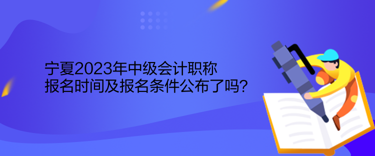 寧夏2023年中級會計職稱報名時間及報名條件公布了嗎？