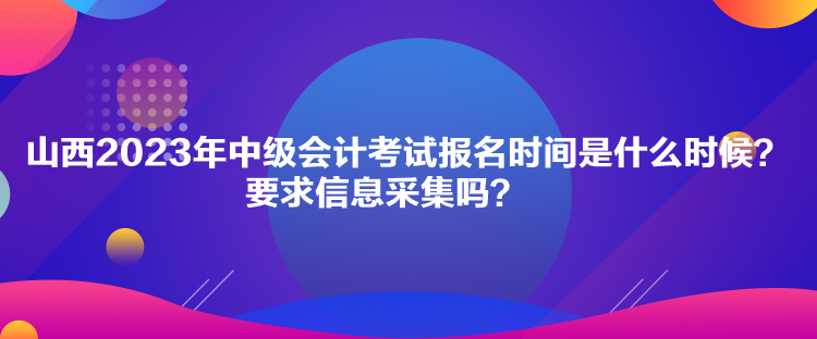 山西2023年中級會計考試報名時間是什么時候？要求信息采集嗎？