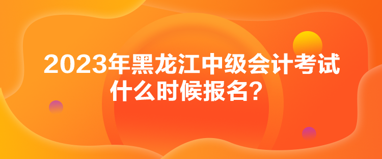 2023年黑龍江中級會計考試什么時候報名？