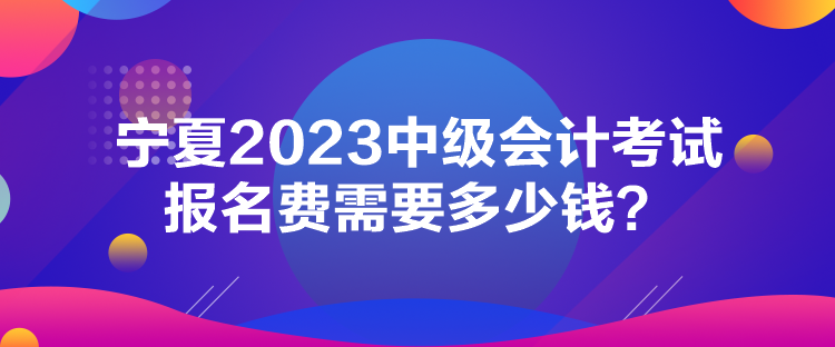 寧夏2023中級會計考試報名費需要多少錢？
