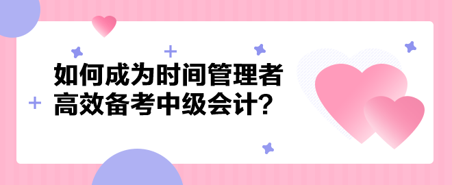 如何成為時間管理者高效備考中級會計職稱？以下方法建議你掌握！