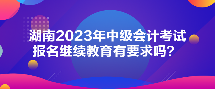 湖南2023年中級會計考試報名繼續教育有要求嗎？