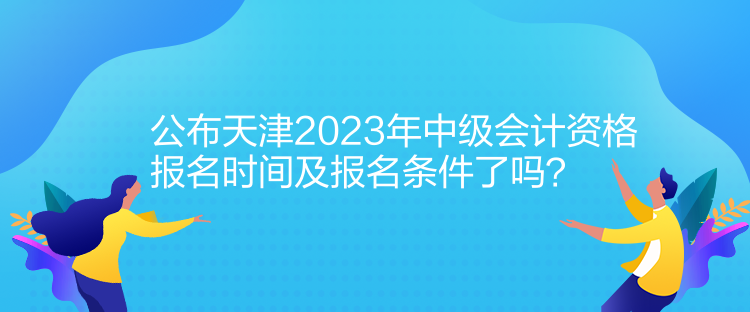 公布天津2023年中級會計資格報名時間及報名條件了嗎？