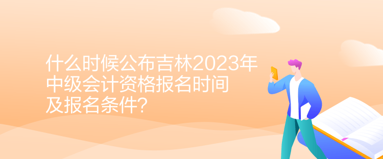 什么時候公布吉林2023年中級會計資格報名時間及報名條件？