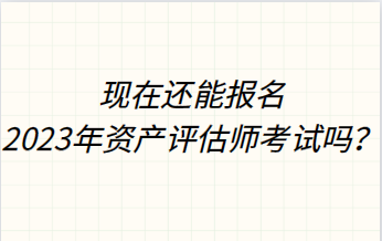 現在還能報名2023年資產評估師考試嗎？