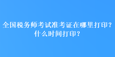 全國稅務師考試準考證在哪里打印？什么時間打印？