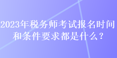 2023年稅務師考試報名時間和條件要求都是什么？