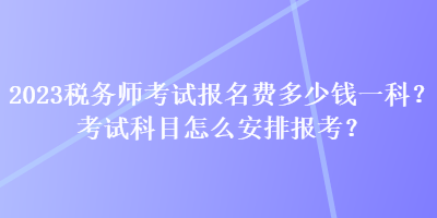 2023稅務(wù)師考試報(bào)名費(fèi)多少錢一科？考試科目怎么安排報(bào)考？