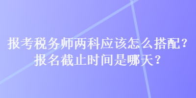 報考稅務師兩科應該怎么搭配？報名截止時間是哪天？