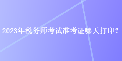 2023年稅務師考試準考證哪天打印？