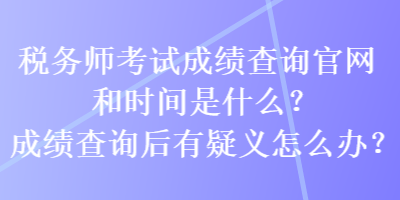 稅務師考試成績查詢官網和時間是什么？成績查詢后有疑義怎么辦？