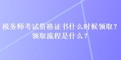 稅務師考試資格證書什么時候領取？領取流程是什么？