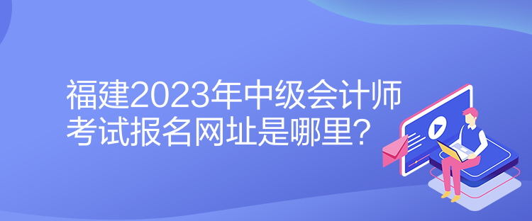 福建2023年中級會計師考試報名網址是哪里？