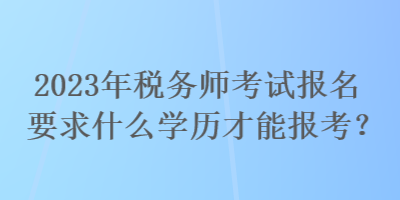 2023年稅務師考試報名要求什么學歷才能報考？
