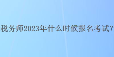 稅務師2023年什么時候報名考試？