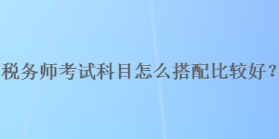 稅務師考試科目怎么搭配比較好？